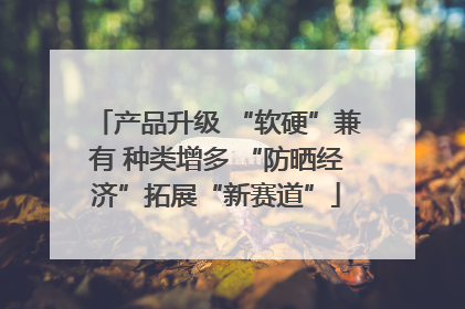 产品升级 “软硬”兼有 种类增多 “防晒经济”拓展“新赛道”